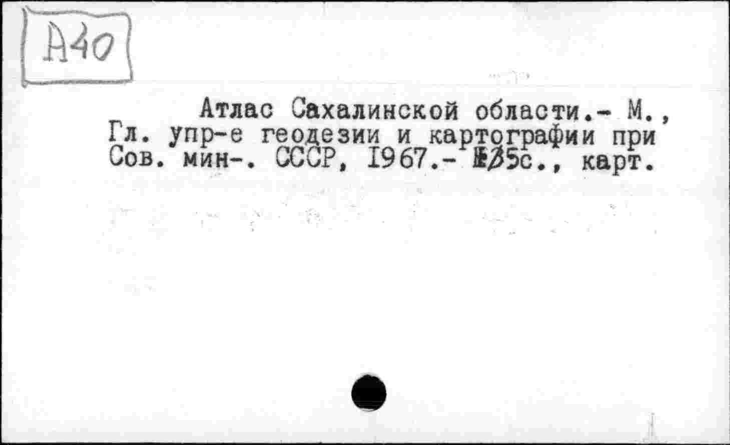 ﻿Атлас Сахалинской области.- М., Гл. упр-е геодезии и картографии при Сов. мин-. СССР, 1967.- 435с., карт.